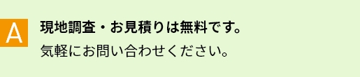 A 現地調査・お見積りは無料です。気軽にお問い合わせください。