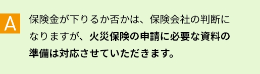 A 保険金が下りるか否かは、保険会社の判断になりますが、火災保険の申請に必要な資料の準備は対応させていただきます。