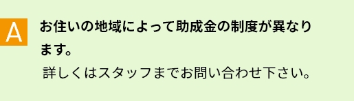 A お住いの地域によって助成金の制度が異なります。詳しくはスタッフまでお問い合わせ下さい。
