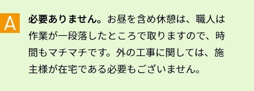 A 必要ありません。お昼を含め休憩は、職人は作業が一段落したところで取りますので、時間もマチマチです。外の工事に関しては、施主様が在宅である必要もございません。
