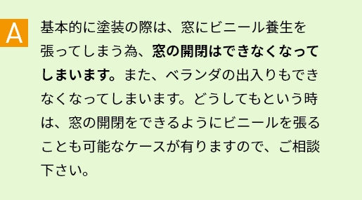 A 基本的に塗装の際は、窓にビニール養生を張ってしまう為、窓の開閉はできなくなってしまいます。また、ベランダの出入りもできなくなってしまいます。どうしてもという時は、窓の開閉をできるようにビニールを張ることも可能なケースが有りますので、ご相談下さい。