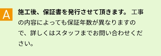A 施工後、保証書を発行させて頂きます。工事の内容によっても保証年数が異なりますので、詳しくはスタッフまでお問い合わせください。
