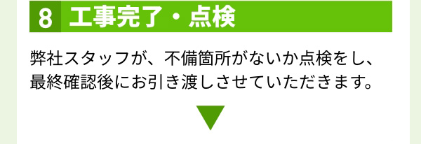 8.工事完了・点検 弊社スタッフが、不備箇所がないか点検をし、最終確認後にお引き渡しさせていただきます。
