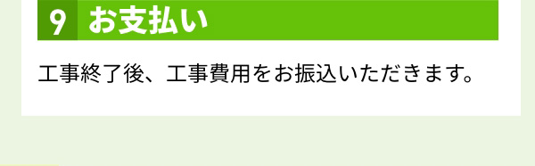 9.お支払い 工事終了後、工事費用をお振込いただきます。