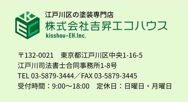 江戸川区の塗装専門店 株式会社吉昇エコハウス kisshou-EH.Inc 〒132-0021 東京都江戸川区中央1-16-5 江戸川司法書士合同事務所1-8号 TEL 03-5879-3444／FAX 03-5879-3445 受付時間：9:00～18:00 定休日：日曜日・月曜日