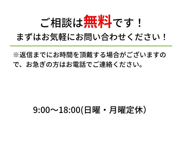 ご相談は無料です！まずはお気軽にお問い合わせください！ ※返信までにお時間を頂戴する場合がございますので、お急ぎの方はお電話でご連絡ください。 9:00〜18:00(日曜・月曜定休）