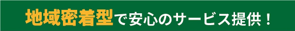 地域密着型で安心のサービス提供！