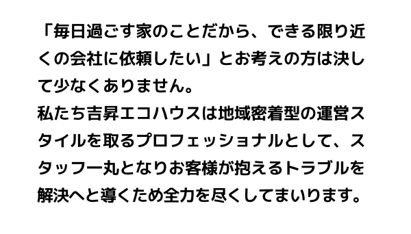 「毎日過ごす家のことだから、できる限り近くの会社に依頼したい」とお考えの方は決して少なくありません。私たち吉昇エコハウスは地域密着型の運営スタイルを取るプロフェッショナルとして、スタッフ一丸となりお客様が抱えるトラブルを解決へと導くため全力を尽くしてまいります。