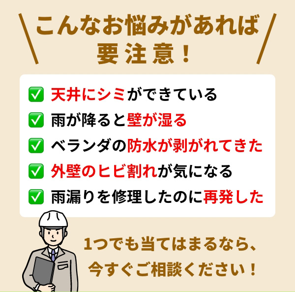 こんなお悩みがあれば要注意！ 天井にシミができている 雨が降ると壁が湿る ベランダの防水が剥がれてきた 外壁のヒビ割れが気になる 雨漏りを修理したのに再発した 1つでも当てはまるなら、今すぐご相談ください！