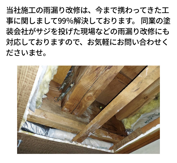 当社施工の雨漏り改修は、今まで携わってきた工事に関しまして99％解決しております。同業の塗装会社がサジを投げた現場などの雨漏り改修にも対応しておりますので、お気軽にお問い合わせくださいませ。