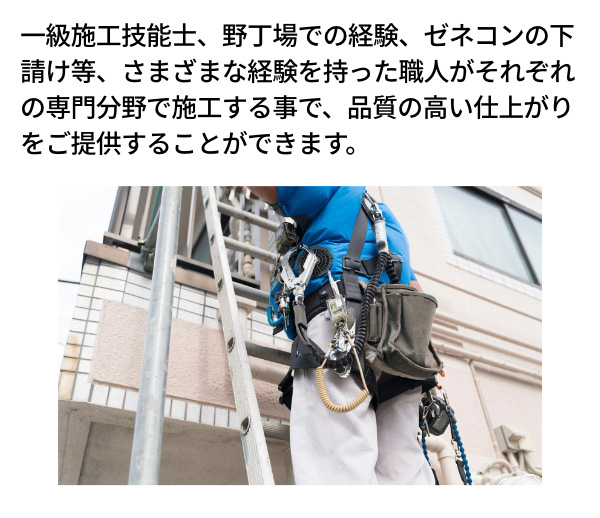 一級施工技能士、野丁場での経験、ゼネコンの下請け等、さまざまな経験を持った職人がそれぞれの専門分野で施工する事で、品質の高い仕上がりをご提供することができます。