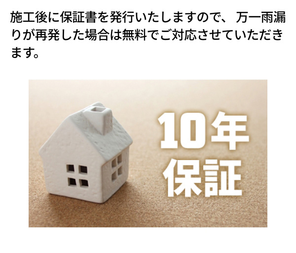 施工後に保証書を発行いたしますので、万一雨漏りが再発した場合は無料でご対応させていただきます。 10年保証