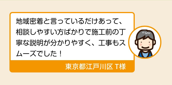 地域密着と言っているだけあって、相談しやすい方ばかりで施工前の丁寧な説明が分かりやすく、工事もスムーズでした！ 東京都江戸川区 T様