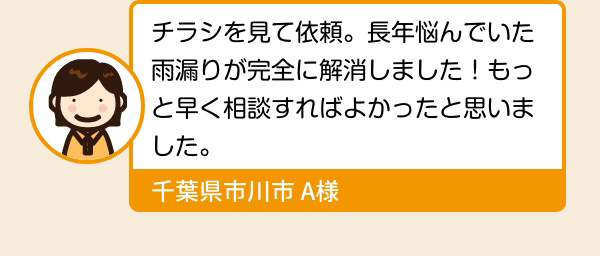 チラシを見て依頼。長年悩んでいた雨漏りが完全に解消しました！もっと早く相談すればよかったと思いました。 千葉県市川市 A様