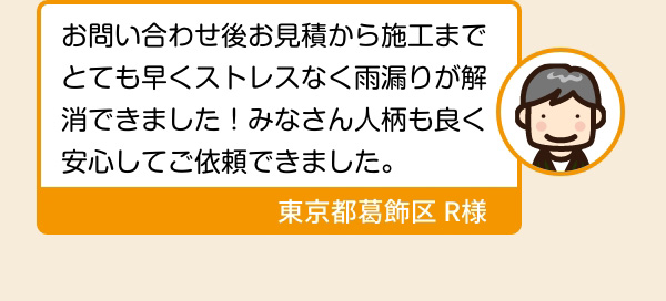お問い合わせ後お見積から施工までとても早くストレスなく雨漏りが解消できました！みなさん人柄も良く安心してご依頼できました。 東京都葛飾区 R様